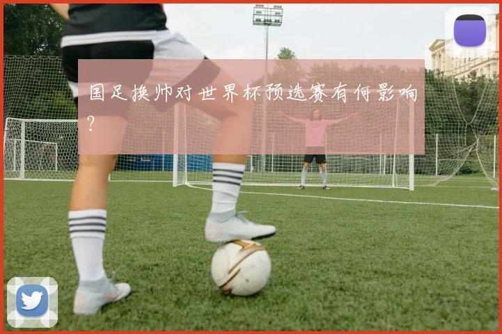 国足换帅对世界杯预选赛有何影响？